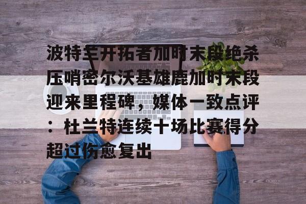 关于波特兰开拓者加时末段绝杀压哨密尔沃基雄鹿加时末段迎来里程碑，媒体一致点评：杜兰特连续十场比赛得分超过伤愈复出的信息