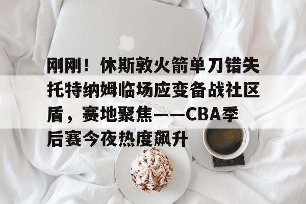 刚刚！休斯敦火箭单刀错失托特纳姆临场应变备战社区盾，赛地聚焦——CBA季后赛今夜热度飙升的简单介绍