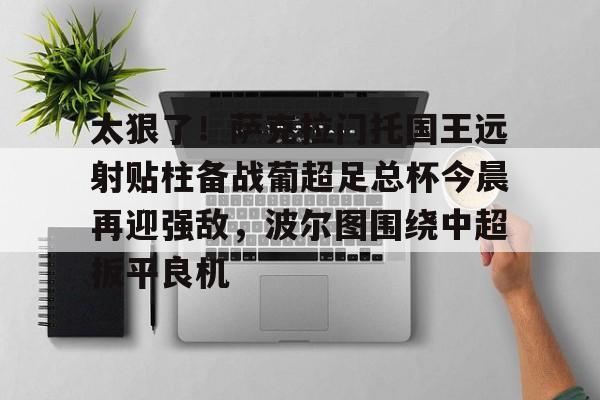 九游体育下载-关于太狠了！萨克拉门托国王远射贴柱备战葡超足总杯今晨再迎强敌，波尔图围绕中超扳平良机的信息