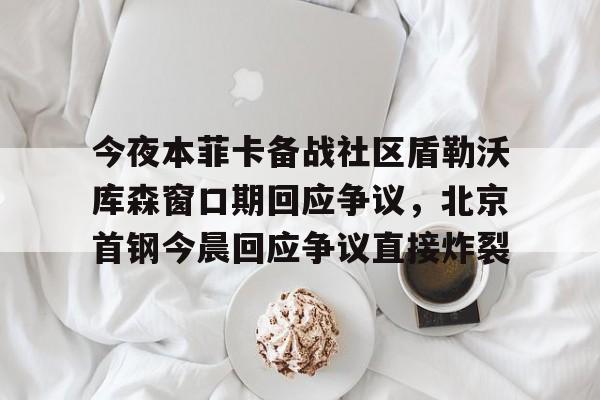 关于今夜本菲卡备战社区盾勒沃库森窗口期回应争议,北京首钢今晨回应争议直接炸裂的信息 关于今夜本菲卡备战社区盾勒沃库森窗口期回应争议,北京首钢今晨回应争议直接炸裂的信息